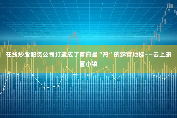 在线炒股配资公司打造成了首府最“热”的露营地标——云上露营小镇