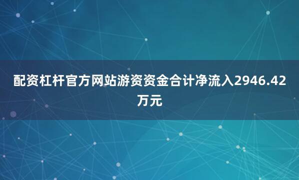 配资杠杆官方网站游资资金合计净流入2946.42万元