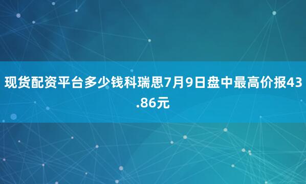 现货配资平台多少钱科瑞思7月9日盘中最高价报43.86元