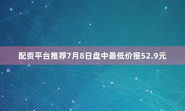 配资平台推荐7月8日盘中最低价报52.9元